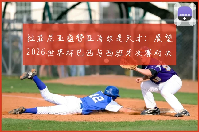 拉菲尼亚盛赞亚马尔是天才：展望2026世界杯巴西与西班牙决赛对决前景与球队实力解析
