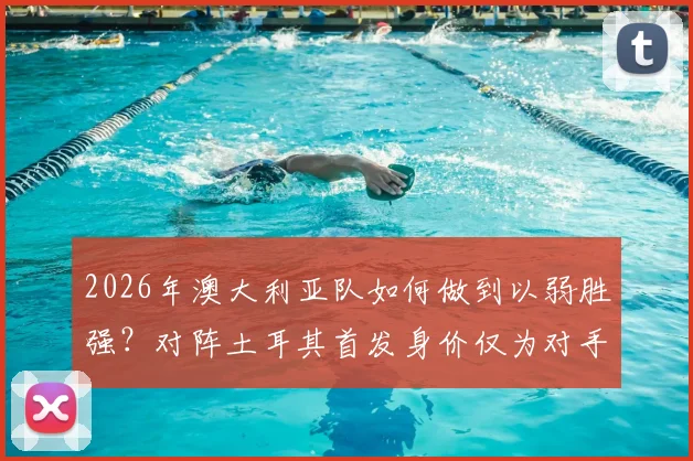 2026年澳大利亚队如何做到以弱胜强？对阵土耳其首发身价仅为对手1_5的战术解析