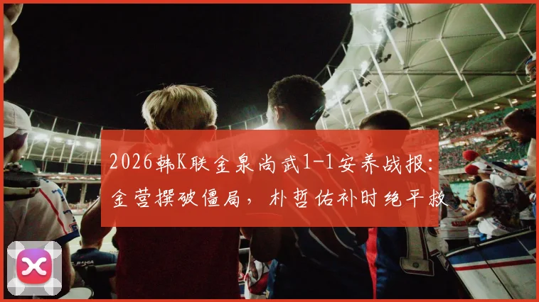 2026韩K联金泉尚武1-1安养战报：金营撰破僵局，朴哲佑补时绝平救主，附赛后分析与全场集锦