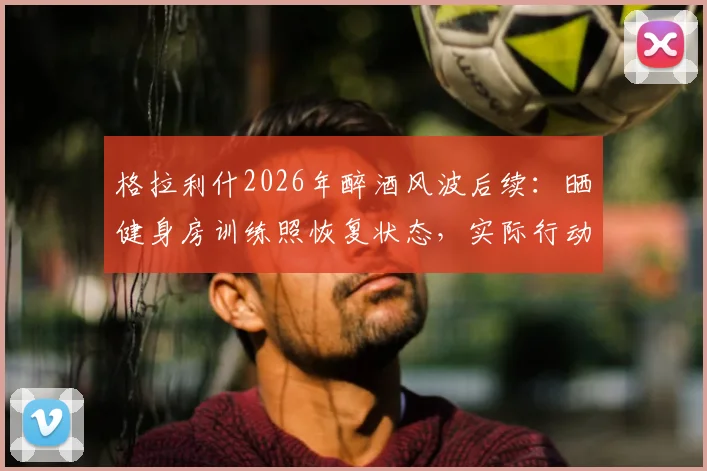 格拉利什2026年醉酒风波后续：晒健身房训练照恢复状态，实际行动回应外界批评