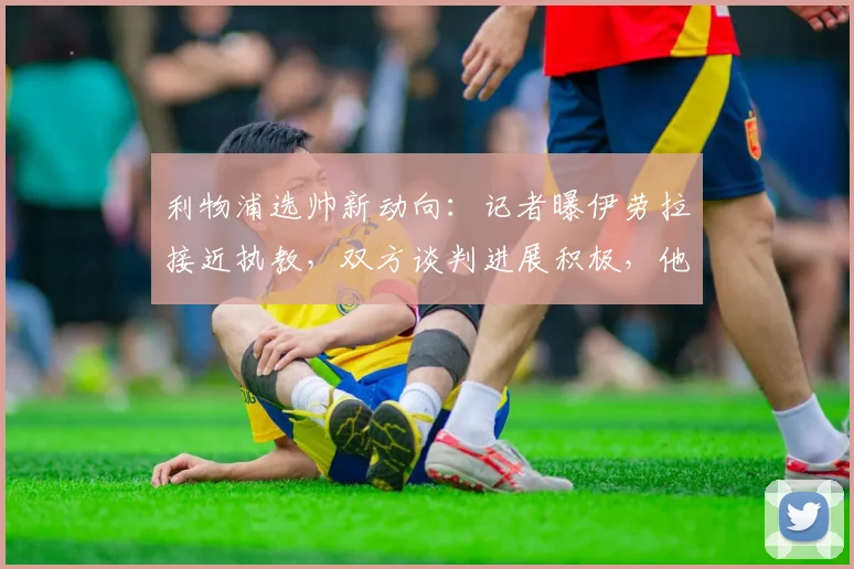 利物浦选帅新动向：记者曝伊劳拉接近执教，双方谈判进展积极，他的风格能否接班克洛普？