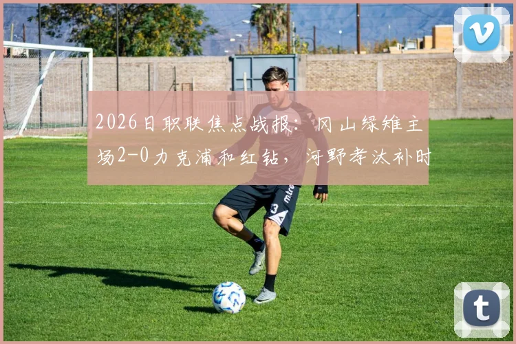 2026日职联焦点战报：冈山绿雉主场2-0力克浦和红钻，河野孝汰补时建功锁定胜局，总比分3-1强势晋级