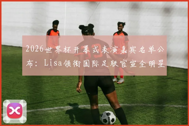 2026世界杯开幕式表演嘉宾名单公布：Lisa领衔国际足联官宣全明星阵容，附演出时间与购票指南