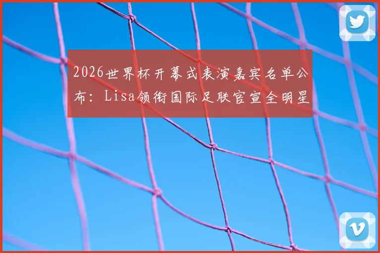 2026世界杯开幕式表演嘉宾名单公布：Lisa领衔国际足联官宣全明星阵容，附演出时间与购票指南