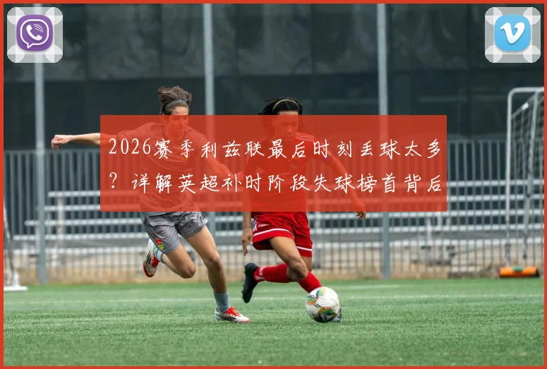 2026赛季利兹联最后时刻丢球太多?详解英超补时阶段失球榜首背后的三大防守顽疾
