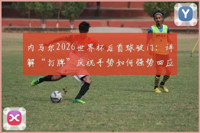 内马尔2026世界杯后首球破门：详解“打牌”庆祝手势如何强势回应外界质疑与批评
